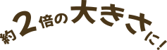 約2倍の大きさに！