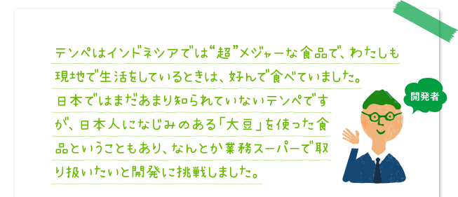 テンペはインドネシアでは“超”メジャーな食品で、わたしも現地で生活をしているときは、好んで食べていました。日本ではまだあまり知られていないテンペですが、日本人になじみのある「大豆」を使った食品ということもあり、なんとか業務スーパーで取り扱いたいと開発に挑戦しました。