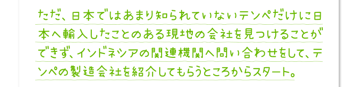 ただ、日本ではあまり知られていないテンペだけに日本へ輸入したことのある現地の会社を見つけることができず、インドネシアの関連機関へ問い合わせをして、テンペの製造会社を紹介してもらうところからスタート。